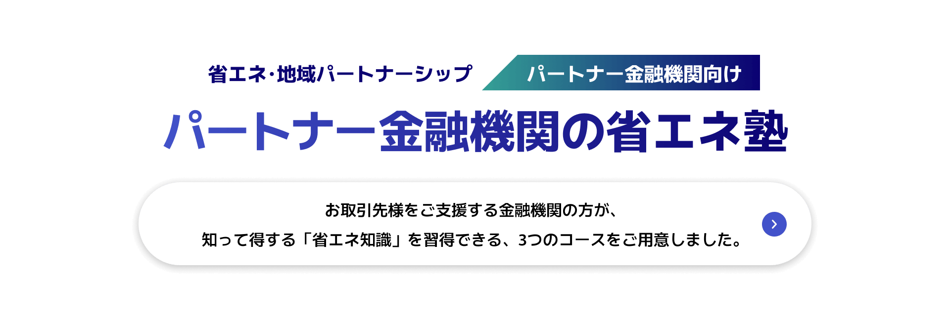 省エネ･地域パートナーシップ　パートナー金融機関向け　パートナー金融機関の省エネ塾　お取引先様をご支援する金融機関の方が、知って得する「省エネ知識」を習得できる、3つのコースをご用意しました。