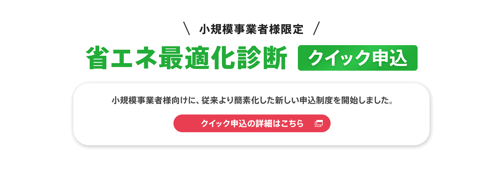 小規模事業者様限定【省エネ最適化診断クイック申込】小規模事業者様向けに、従来より簡素化した新しい申込制度を開始しました。クイック申込の詳細はこちら。
