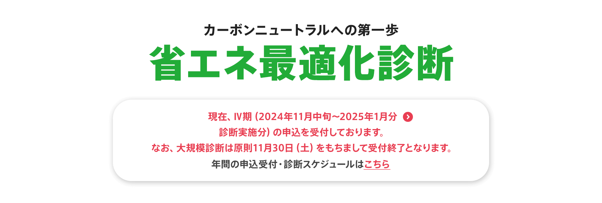 カーボンニュートラルへの第一歩【省エネ最適化診断】現在、Ⅳ期（2024年11月中旬〜2025年1月分 診断実施分）の申込を受付しております。なお、大規模診断は原則11月30日（土）をもちまして受付終了となります。