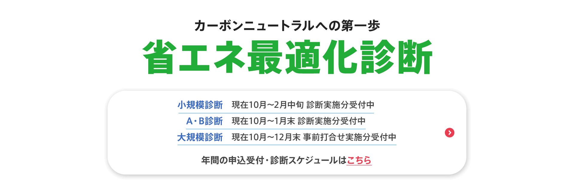 カーボンニュートラルへの第一歩【省エネ最適化診断】小規模診断（現在10月〜2月中旬 診断実施分受付中）、A・B診断（現在10月〜1月末 診断実施分受付中）、大規模診断（現在10月〜12月末 事前打合せ実施分受付中）